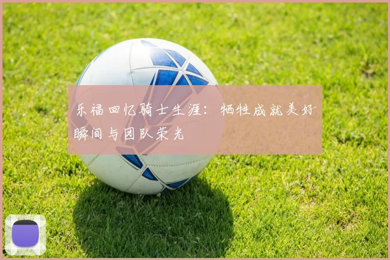 乐福回忆骑士生涯：牺牲成就美好瞬间与团队荣光