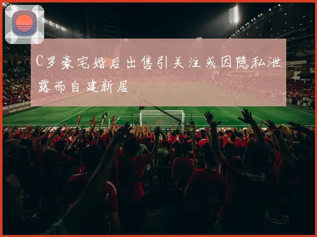 C罗豪宅婚后出售引关注或因隐私泄露而自建新居