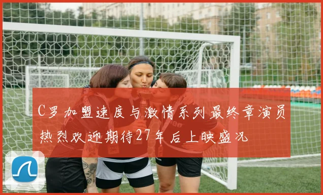 C罗加盟速度与激情系列最终章演员热烈欢迎期待27年后上映盛况