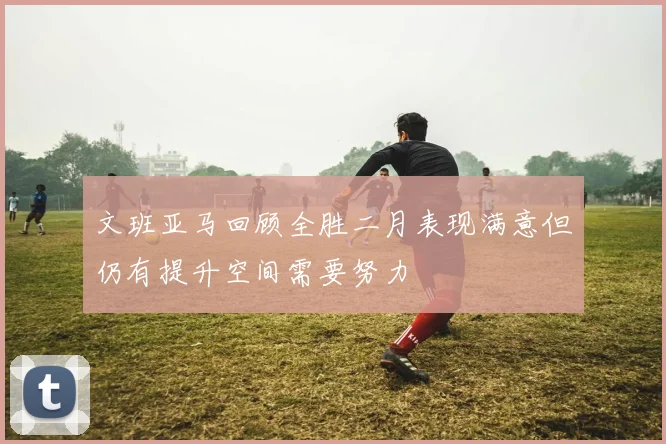 文班亚马回顾全胜二月表现满意但仍有提升空间需要努力