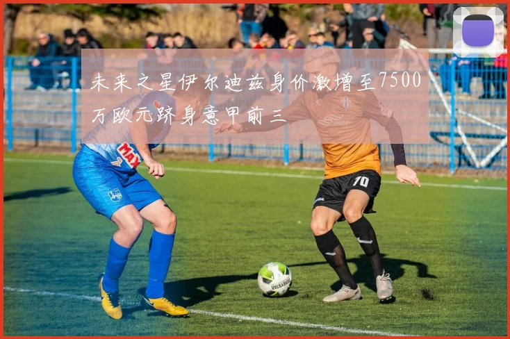 未来之星伊尔迪兹身价激增至7500万欧元跻身意甲前三