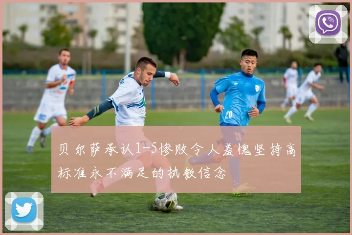 贝尔萨承认1-5惨败令人羞愧坚持高标准永不满足的执教信念