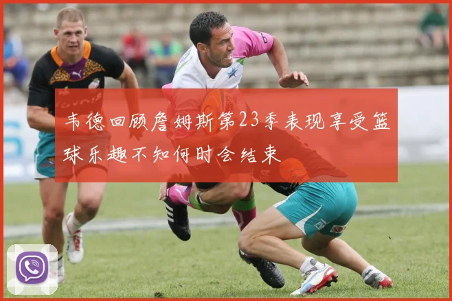 韦德回顾詹姆斯第23季表现享受篮球乐趣不知何时会结束