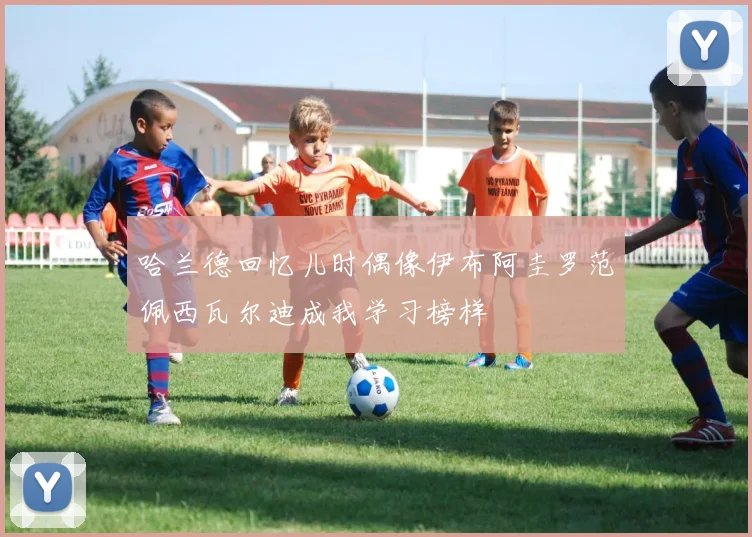 哈兰德回忆儿时偶像伊布阿圭罗范佩西瓦尔迪成我学习榜样