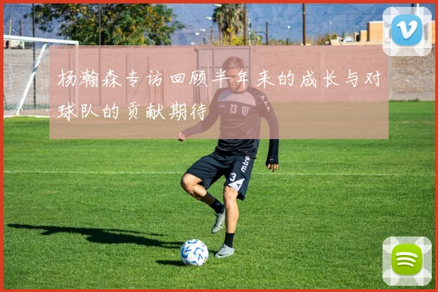 杨瀚森专访回顾半年来的成长与对球队的贡献期待