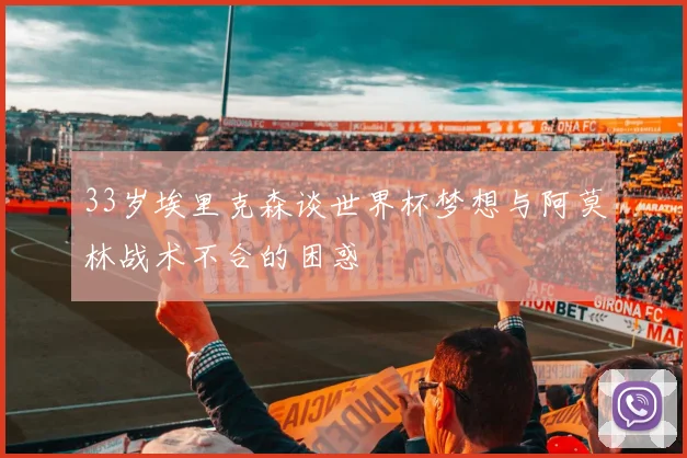 33岁埃里克森谈世界杯梦想与阿莫林战术不合的困惑