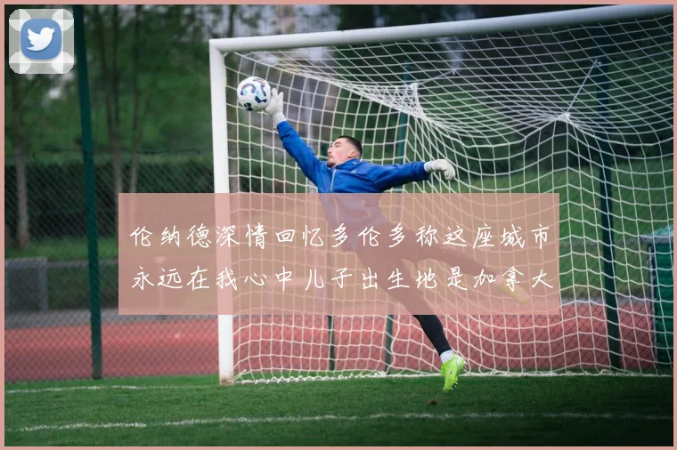 伦纳德深情回忆多伦多称这座城市永远在我心中儿子出生地是加拿大