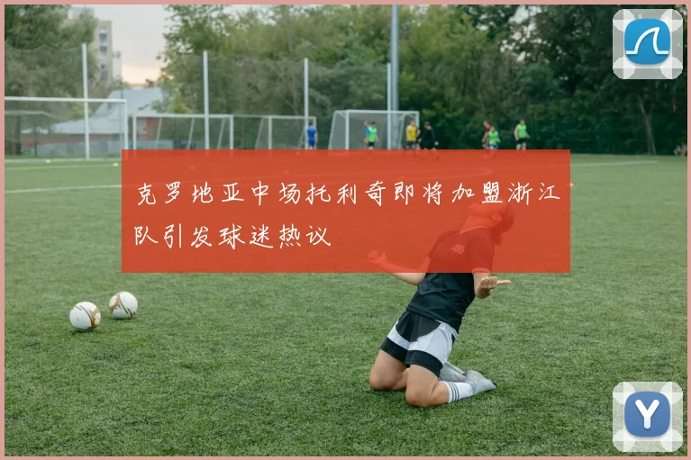 克罗地亚中场托利奇即将加盟浙江队引发球迷热议