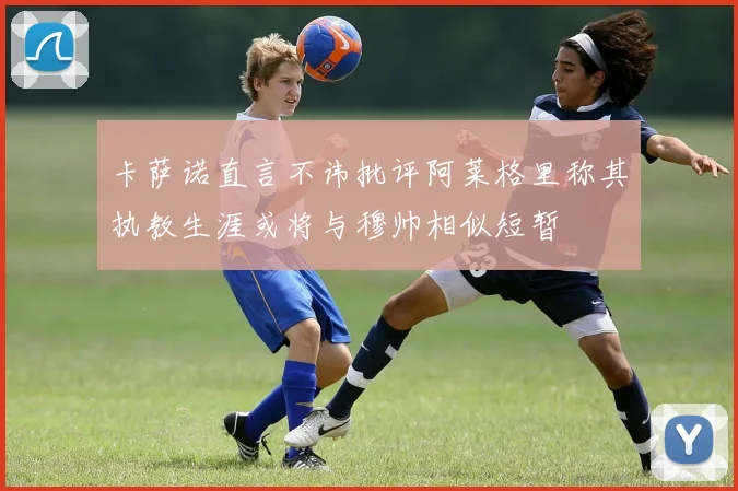 卡萨诺直言不讳批评阿莱格里称其执教生涯或将与穆帅相似短暂