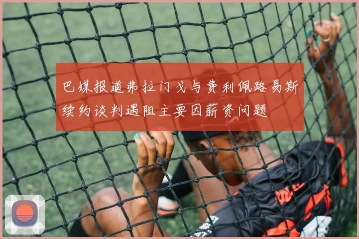 巴媒报道弗拉门戈与费利佩路易斯续约谈判遇阻主要因薪资问题