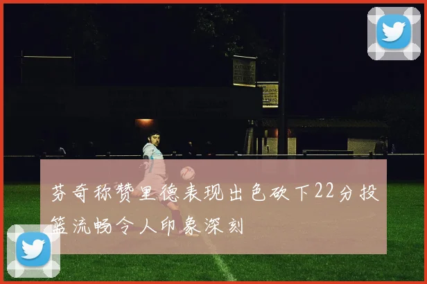芬奇称赞里德表现出色砍下22分投篮流畅令人印象深刻