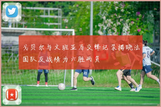 戈贝尔与文班亚马交锋记录揭晓法国队友战绩为六胜两负