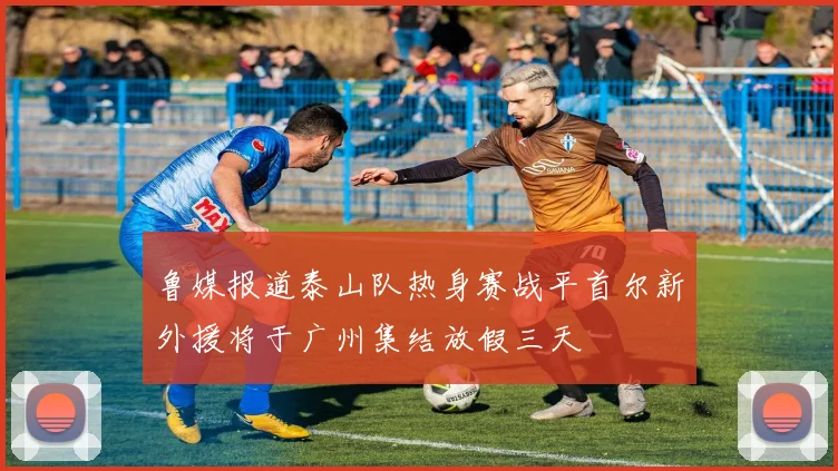 鲁媒报道泰山队热身赛战平首尔新外援将于广州集结放假三天