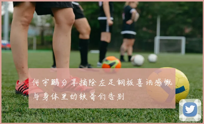 何宇鹏分享摘除左足钢板喜讯感慨与身体里的铁哥们告别