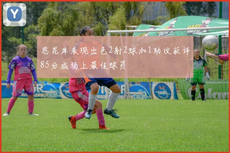 恩昆库表现出色2射2球加1助攻获评85分成场上最佳球员
