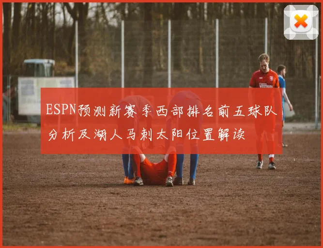 ESPN预测新赛季西部排名前五球队分析及湖人马刺太阳位置解读