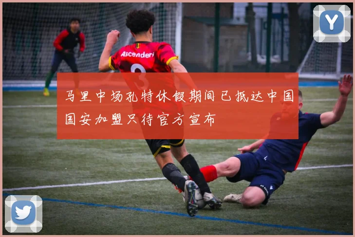 马里中场孔特休假期间已抵达中国国安加盟只待官方宣布