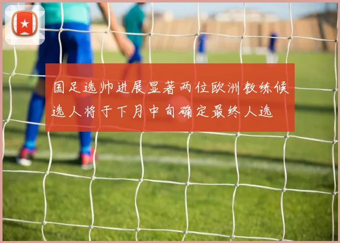 国足选帅进展显著两位欧洲教练候选人将于下月中旬确定最终人选