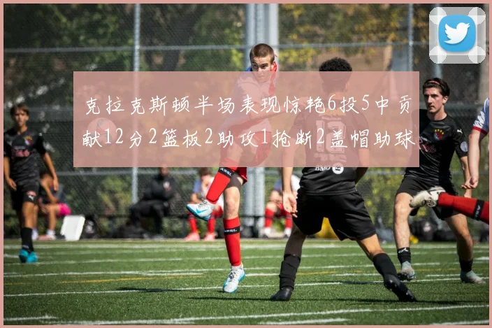 克拉克斯顿半场表现惊艳6投5中贡献12分2篮板2助攻1抢断2盖帽助球队领先