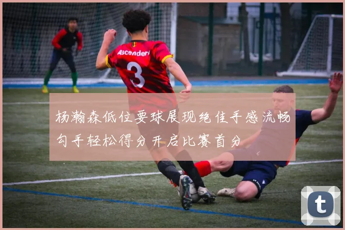 杨瀚森低位要球展现绝佳手感流畅勾手轻松得分开启比赛首分